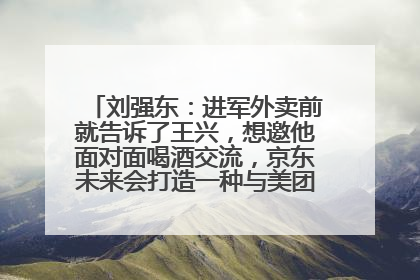 刘强东：进军外卖前就告诉了王兴，想邀他面对面喝酒交流，京东未来会打造一种与美团不同的商业模式
