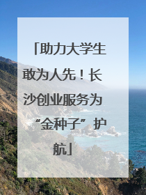 助力大学生敢为人先！长沙创业服务为“金种子”护航