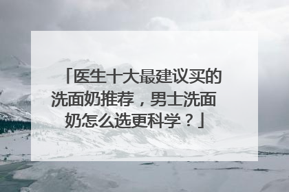 医生十大最建议买的洗面奶推荐，男士洗面奶怎么选更科学？