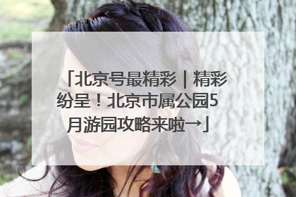 北京号最精彩｜精彩纷呈！北京市属公园5月游园攻略来啦→