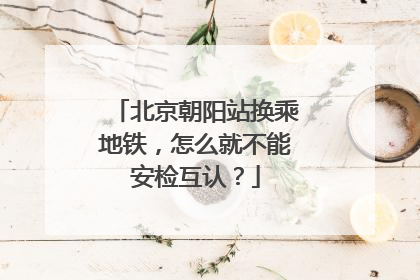 北京朝阳站换乘地铁，怎么就不能安检互认？