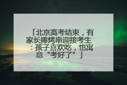 北京高考结束，有家长捧烤串迎接考生：孩子喜欢吃，也寓意“考好了”