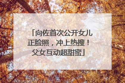 向佐首次公开女儿正脸照，冲上热搜！父女互动超甜蜜
