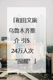 和田文旅乌鲁木齐推介 引5.24万人次“围观”