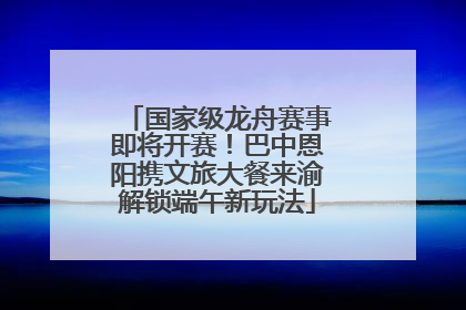国家级龙舟赛事即将开赛！巴中恩阳携文旅大餐来渝解锁端午新玩法