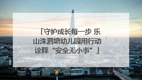 守护成长每一步 乐山洙泗塘幼儿园用行动诠释“安全无小事”
