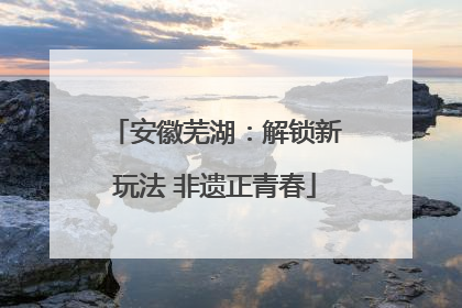 安徽芜湖：解锁新玩法 非遗正青春