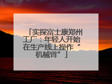 实探富士康郑州工厂：年轻人开始在生产线上操作“机械臂”
