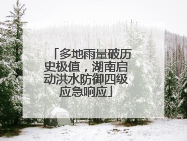 多地雨量破历史极值，湖南启动洪水防御四级应急响应