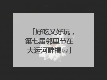 好吃又好玩，第七届邻里节在大运河畔揭幕