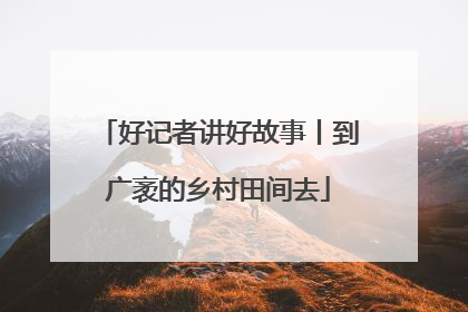 好记者讲好故事丨到广袤的乡村田间去