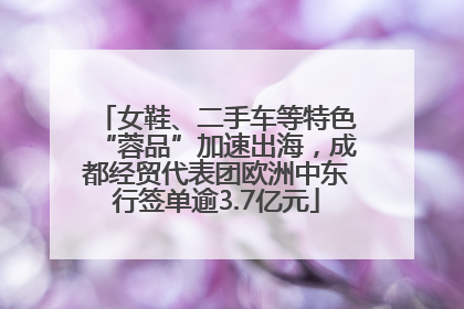 女鞋、二手车等特色“蓉品”加速出海，成都经贸代表团欧洲中东行签单逾3.7亿元