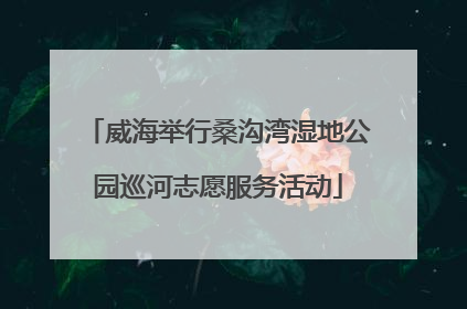 威海举行桑沟湾湿地公园巡河志愿服务活动