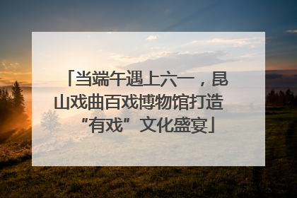 当端午遇上六一，昆山戏曲百戏博物馆打造“有戏”文化盛宴