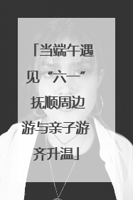 当端午遇见“六一” 抚顺周边游与亲子游齐升温
