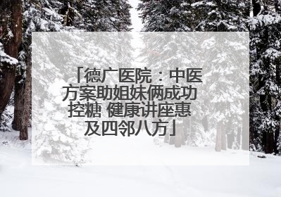 德广医院：中医方案助姐妹俩成功控糖 健康讲座惠及四邻八方