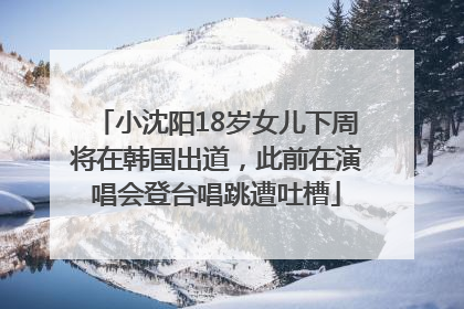 小沈阳18岁女儿下周将在韩国出道，此前在演唱会登台唱跳遭吐槽
