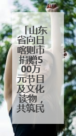 山东省向日喀则市捐赠500万元节目及文化读物，共筑民族团结情谊