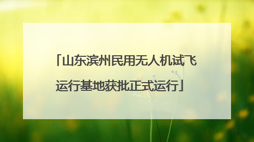 山东滨州民用无人机试飞运行基地获批正式运行