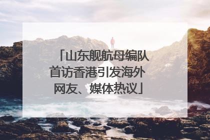 山东舰航母编队首访香港引发海外网友、媒体热议