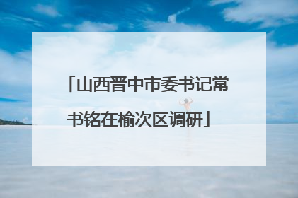 山西晋中市委书记常书铭在榆次区调研