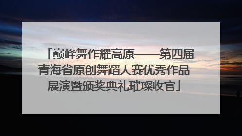巅峰舞作耀高原——第四届青海省原创舞蹈大赛优秀作品展演暨颁奖典礼璀璨收官