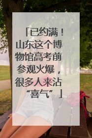 已约满！山东这个博物馆高考前参观火爆，很多人来沾“喜气”