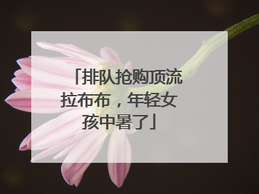 排队抢购顶流拉布布，年轻女孩中暑了