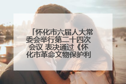 怀化市六届人大常委会举行第二十四次会议 表决通过《怀化市革命文物保护利用若干规定》