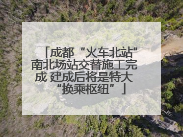 成都“火车北站”南北场站交替施工完成 建成后将是特大“换乘枢纽”