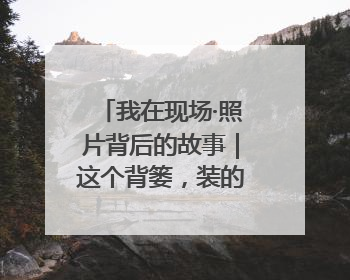 我在现场·照片背后的故事｜这个背篓，装的是梦想与希望