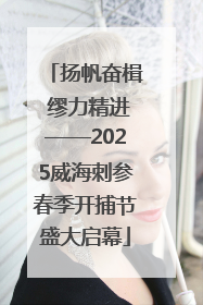 扬帆奋楫 缪力精进——2025威海刺参春季开捕节盛大启幕