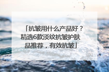 抗皱用什么产品好？精选6款淡纹抗皱护肤品推荐，有效抗皱