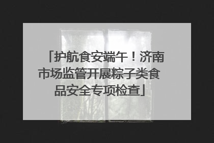 护航食安端午！济南市场监管开展粽子类食品安全专项检查