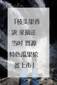 枝头果香浓 采摘正当时 晋源特色瓜果轮番上市