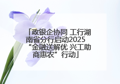 政银企协同 工行湖南省分行启动2025“金融送解优 兴工助商惠农”行动