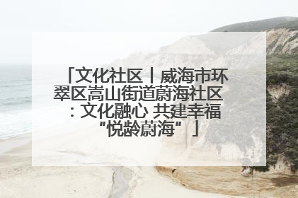 文化社区丨威海市环翠区嵩山街道蔚海社区：文化融心 共建幸福“悦龄蔚海”
