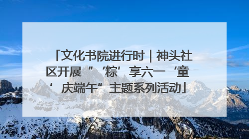 文化书院进行时｜神头社区开展“‘粽’享六一‘童’庆端午”主题系列活动