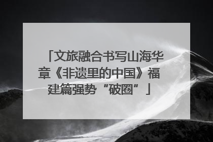文旅融合书写山海华章《非遗里的中国》福建篇强势“破圈”