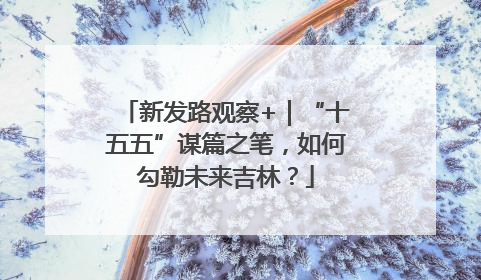 新发路观察+｜“十五五”谋篇之笔，如何勾勒未来吉林？