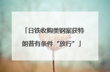 日铁收购美钢案获特朗普有条件“放行”