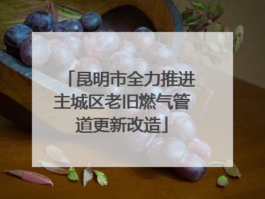 昆明市全力推进主城区老旧燃气管道更新改造