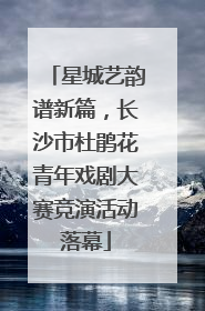 星城艺韵谱新篇，长沙市杜鹃花青年戏剧大赛竞演活动落幕