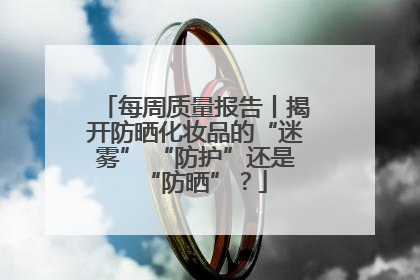 每周质量报告丨揭开防晒化妆品的“迷雾” “防护”还是“防晒”？
