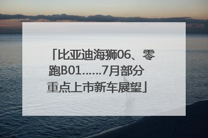 比亚迪海狮06、零跑B01……7月部分重点上市新车展望