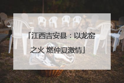 江西吉安县：以龙窑之火 燃仲夏激情