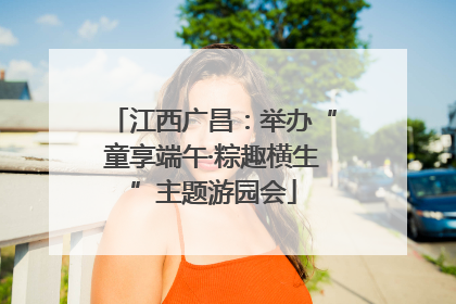 江西广昌：举办“童享端午·粽趣横生”主题游园会