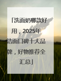 洗面奶哪款好用，2025年洁面口碑十大品牌，好物推荐全汇总