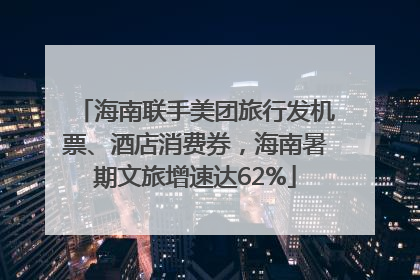 海南联手美团旅行发机票、酒店消费券，海南暑期文旅增速达62%