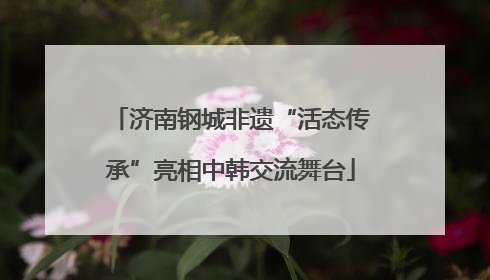 济南钢城非遗“活态传承”亮相中韩交流舞台